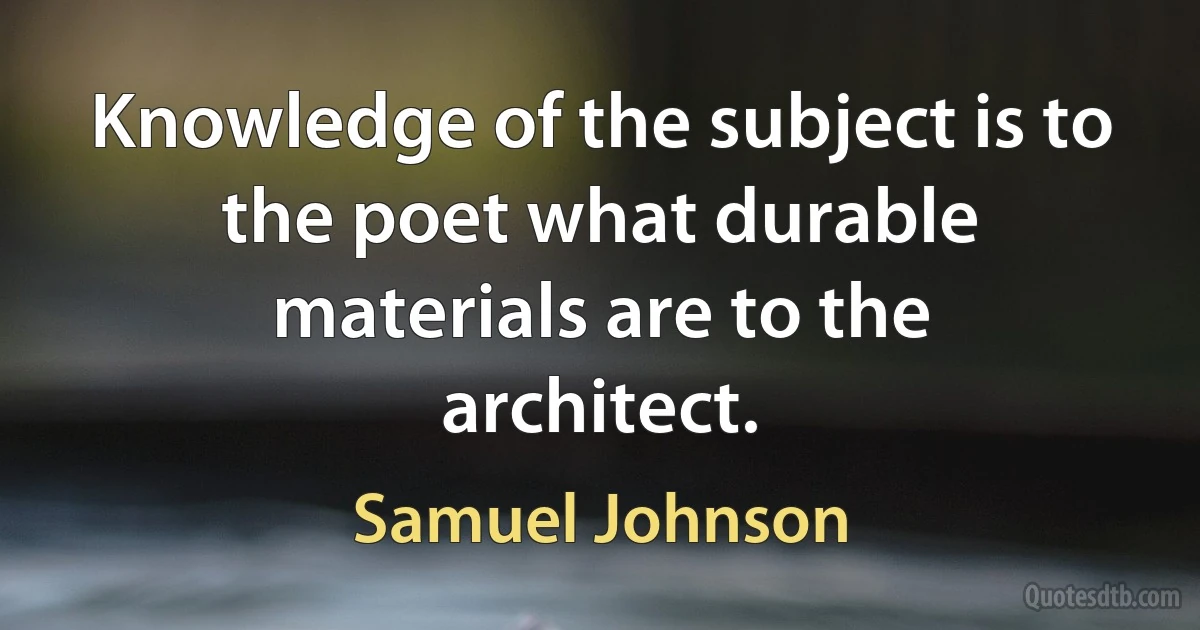 Knowledge of the subject is to the poet what durable materials are to the architect. (Samuel Johnson)