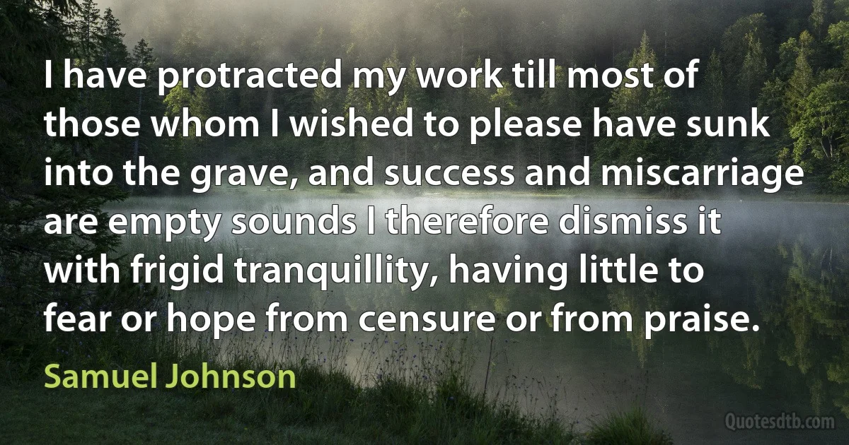 I have protracted my work till most of those whom I wished to please have sunk into the grave, and success and miscarriage are empty sounds I therefore dismiss it with frigid tranquillity, having little to fear or hope from censure or from praise. (Samuel Johnson)