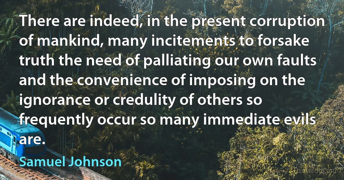 There are indeed, in the present corruption of mankind, many incitements to forsake truth the need of palliating our own faults and the convenience of imposing on the ignorance or credulity of others so frequently occur so many immediate evils are. (Samuel Johnson)