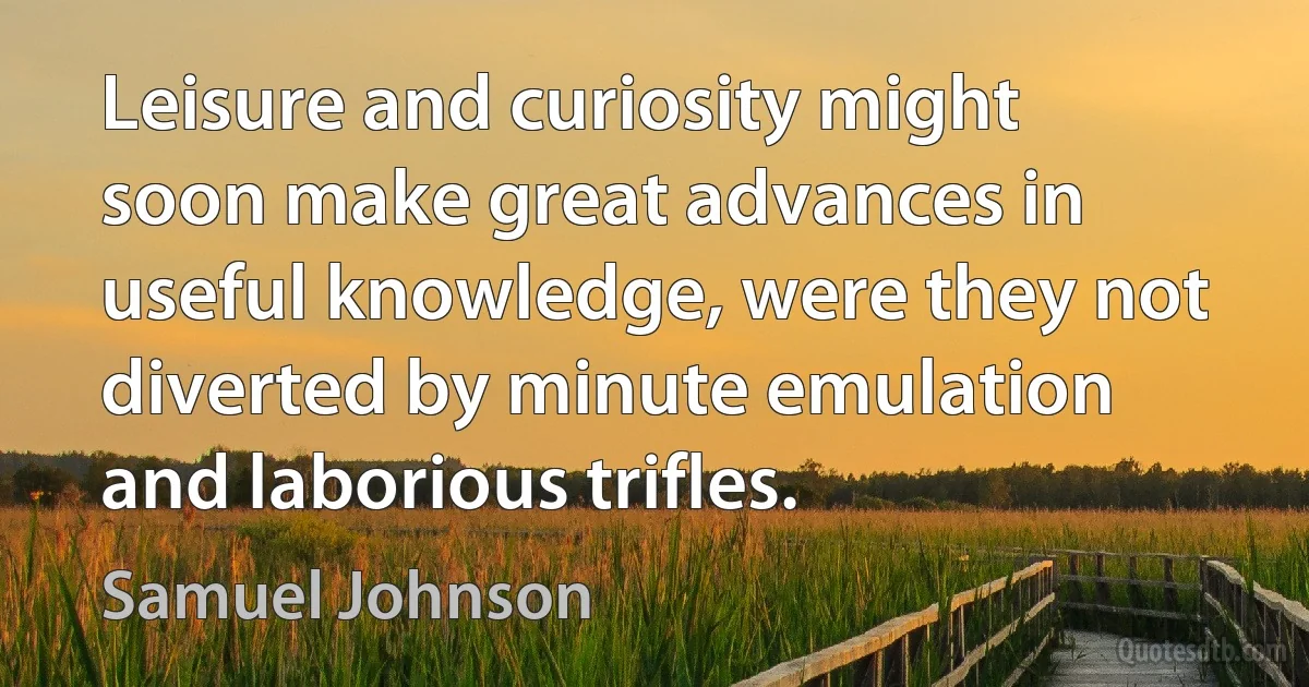 Leisure and curiosity might soon make great advances in useful knowledge, were they not diverted by minute emulation and laborious trifles. (Samuel Johnson)