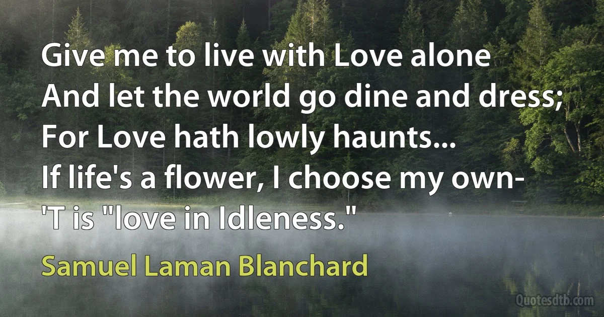 Give me to live with Love alone
And let the world go dine and dress;
For Love hath lowly haunts...
If life's a flower, I choose my own-
'T is "love in Idleness." (Samuel Laman Blanchard)