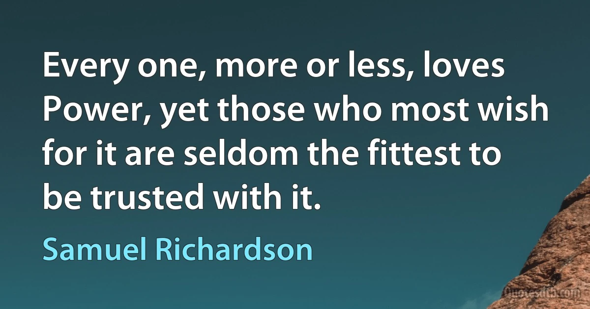 Every one, more or less, loves Power, yet those who most wish for it are seldom the fittest to be trusted with it. (Samuel Richardson)