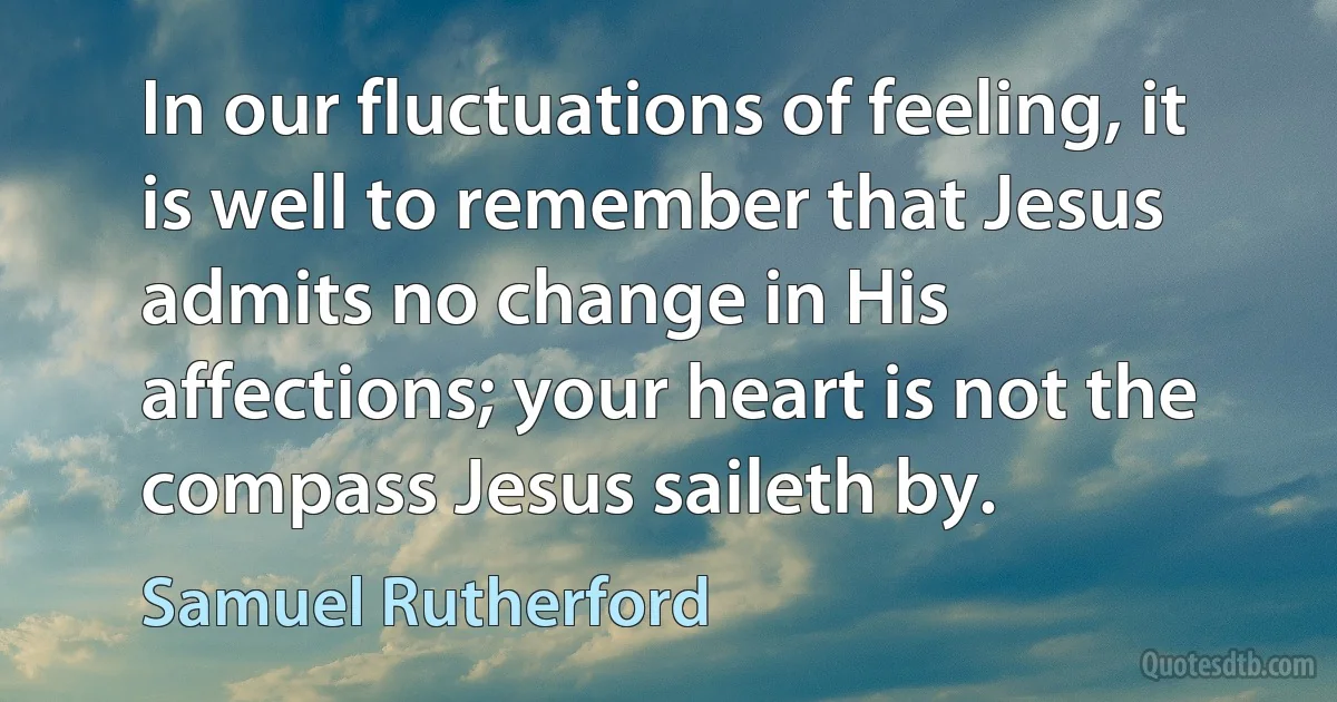 In our fluctuations of feeling, it is well to remember that Jesus admits no change in His affections; your heart is not the compass Jesus saileth by. (Samuel Rutherford)