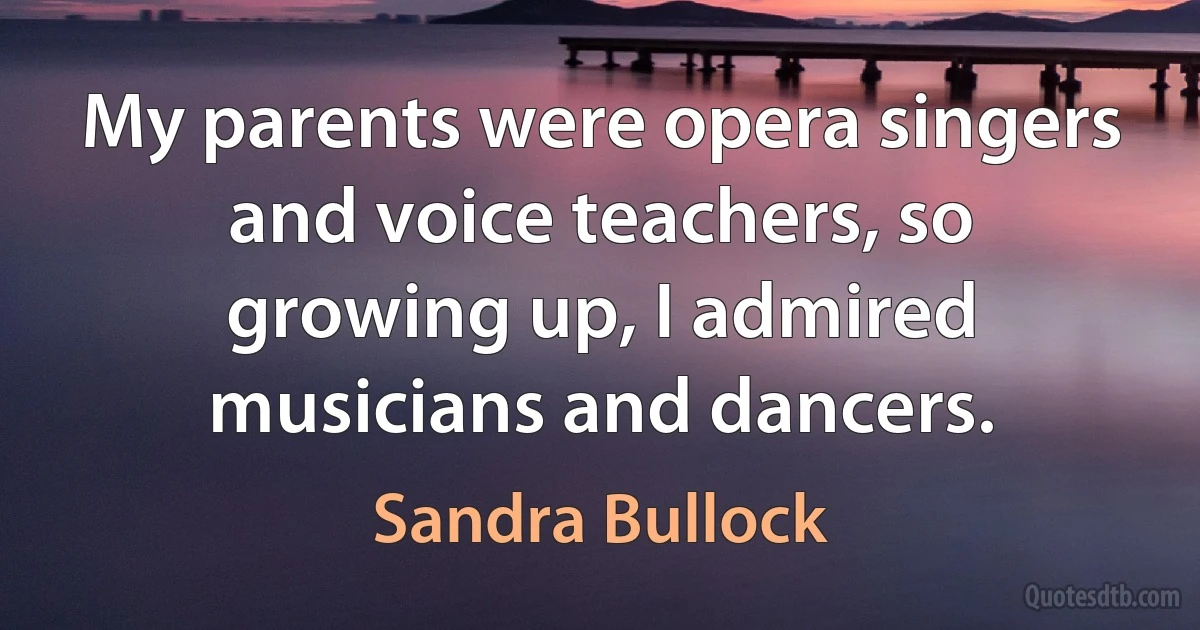 My parents were opera singers and voice teachers, so growing up, I admired musicians and dancers. (Sandra Bullock)