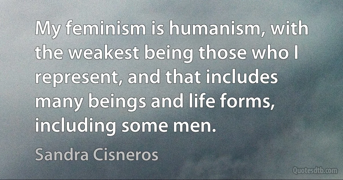 My feminism is humanism, with the weakest being those who I represent, and that includes many beings and life forms, including some men. (Sandra Cisneros)