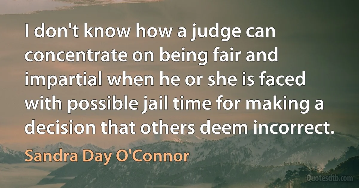 I don't know how a judge can concentrate on being fair and impartial when he or she is faced with possible jail time for making a decision that others deem incorrect. (Sandra Day O'Connor)