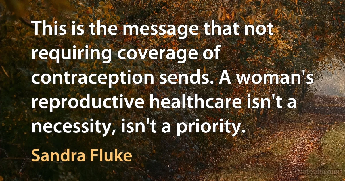 This is the message that not requiring coverage of contraception sends. A woman's reproductive healthcare isn't a necessity, isn't a priority. (Sandra Fluke)