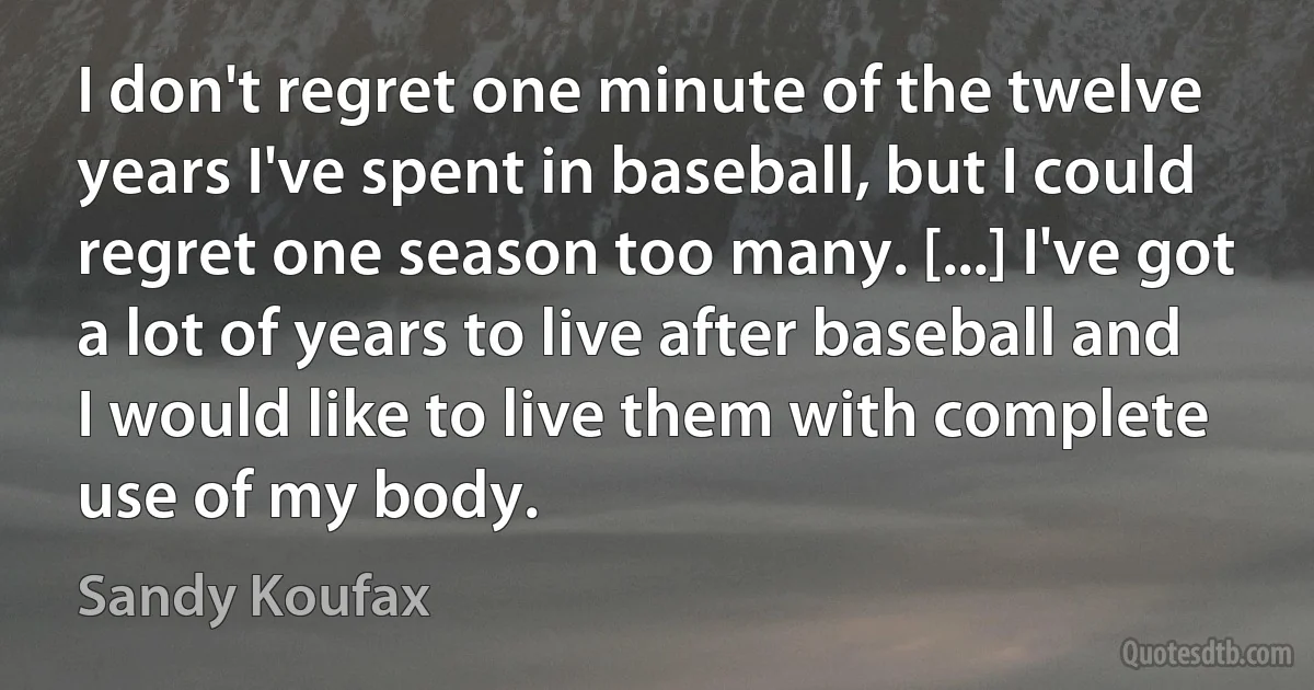 I don't regret one minute of the twelve years I've spent in baseball, but I could regret one season too many. [...] I've got a lot of years to live after baseball and I would like to live them with complete use of my body. (Sandy Koufax)