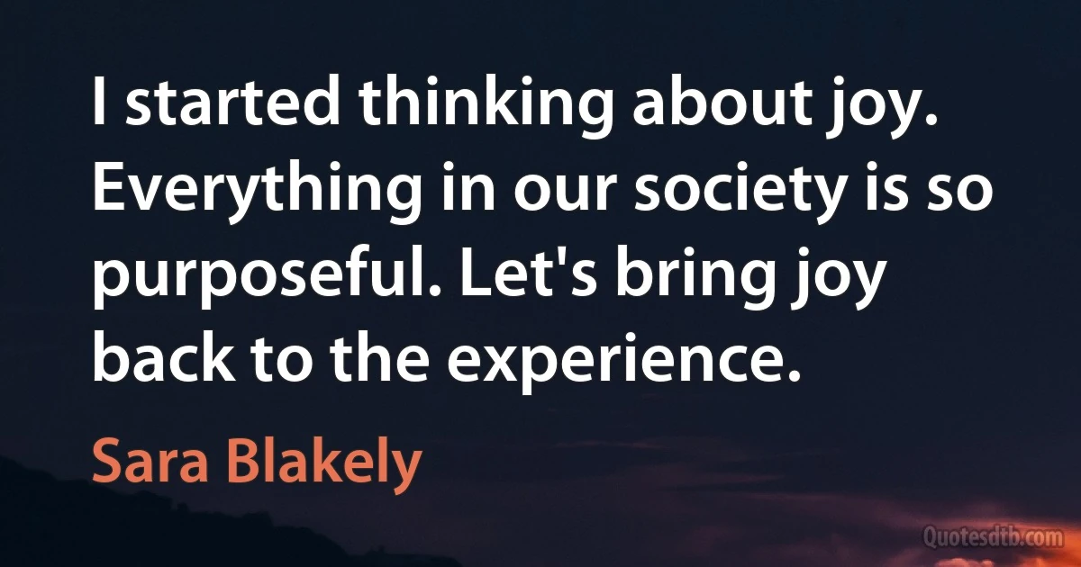 I started thinking about joy. Everything in our society is so purposeful. Let's bring joy back to the experience. (Sara Blakely)