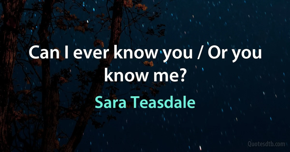 Can I ever know you / Or you know me? (Sara Teasdale)