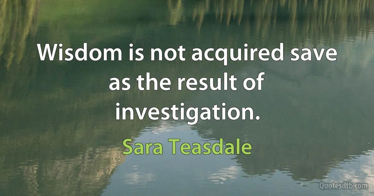 Wisdom is not acquired save as the result of investigation. (Sara Teasdale)