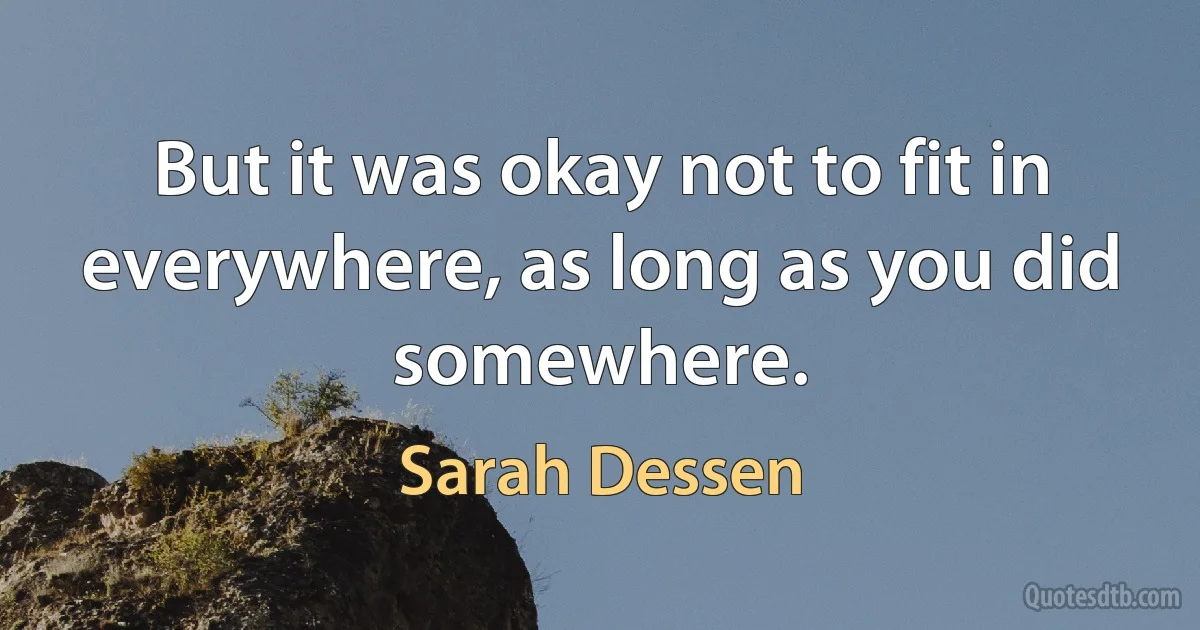 But it was okay not to fit in everywhere, as long as you did somewhere. (Sarah Dessen)