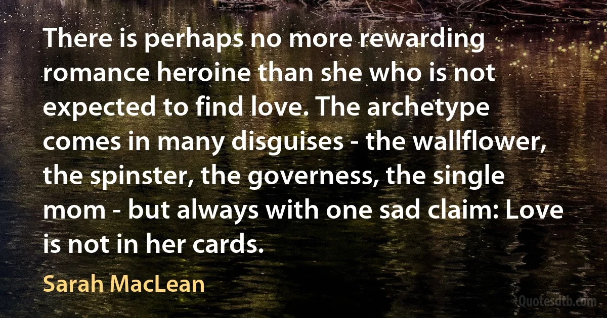 There is perhaps no more rewarding romance heroine than she who is not expected to find love. The archetype comes in many disguises - the wallflower, the spinster, the governess, the single mom - but always with one sad claim: Love is not in her cards. (Sarah MacLean)