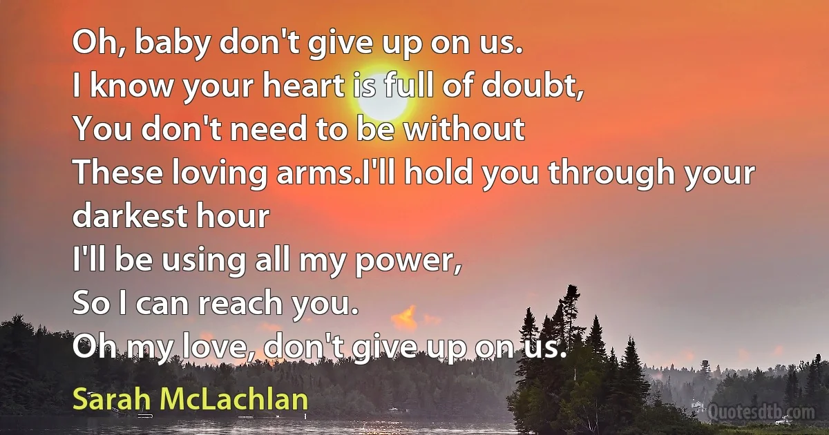 Oh, baby don't give up on us.
I know your heart is full of doubt,
You don't need to be without
These loving arms.I'll hold you through your darkest hour
I'll be using all my power,
So I can reach you.
Oh my love, don't give up on us. (Sarah McLachlan)