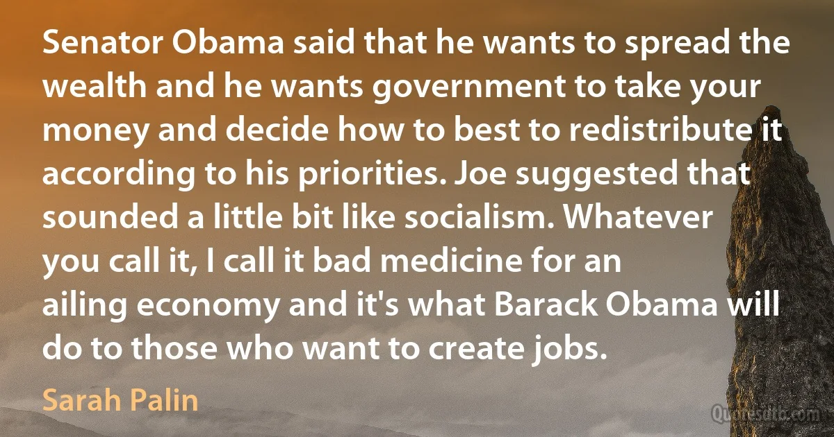 Senator Obama said that he wants to spread the wealth and he wants government to take your money and decide how to best to redistribute it according to his priorities. Joe suggested that sounded a little bit like socialism. Whatever you call it, I call it bad medicine for an ailing economy and it's what Barack Obama will do to those who want to create jobs. (Sarah Palin)