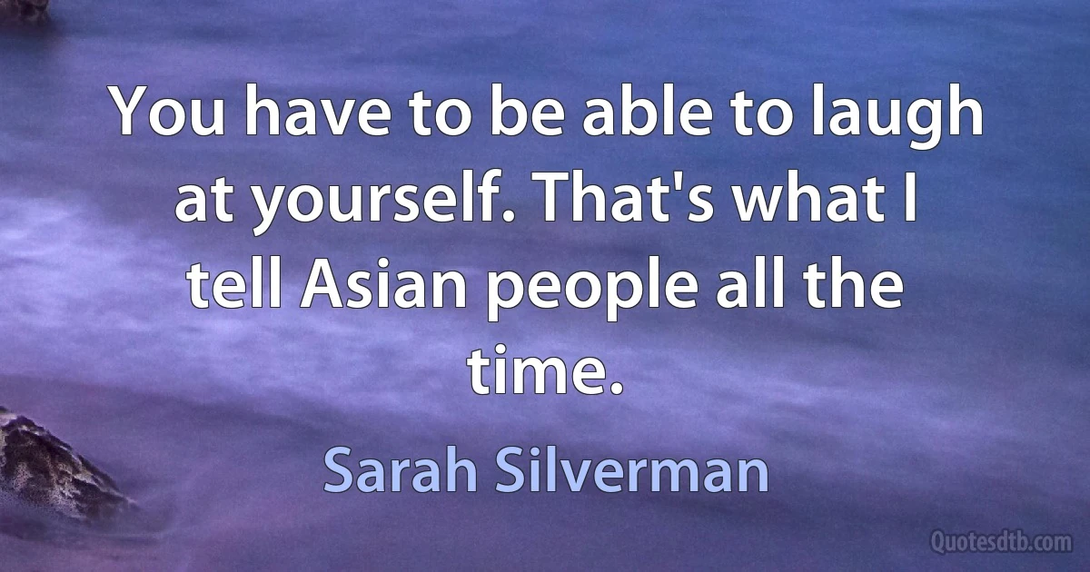 You have to be able to laugh at yourself. That's what I tell Asian people all the time. (Sarah Silverman)