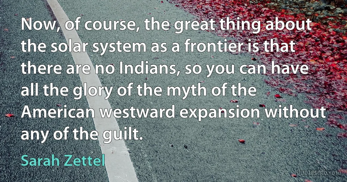 Now, of course, the great thing about the solar system as a frontier is that there are no Indians, so you can have all the glory of the myth of the American westward expansion without any of the guilt. (Sarah Zettel)