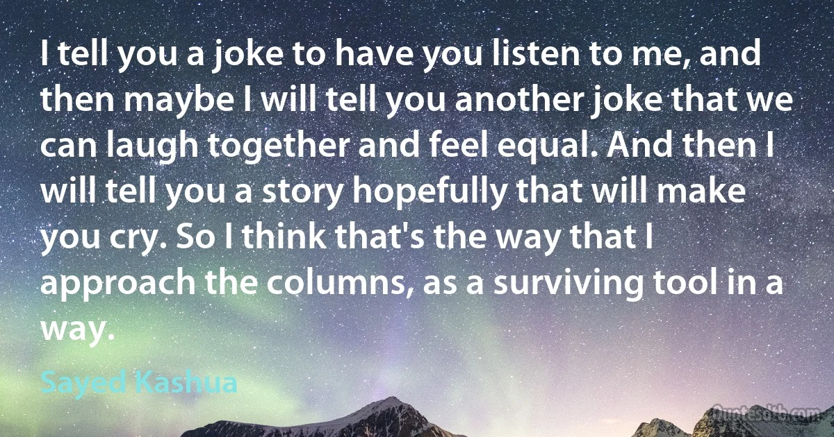 I tell you a joke to have you listen to me, and then maybe I will tell you another joke that we can laugh together and feel equal. And then I will tell you a story hopefully that will make you cry. So I think that's the way that I approach the columns, as a surviving tool in a way. (Sayed Kashua)