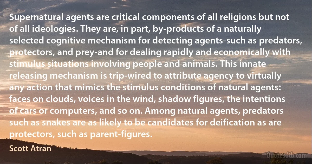 Supernatural agents are critical components of all religions but not of all ideologies. They are, in part, by-products of a naturally selected cognitive mechanism for detecting agents-such as predators, protectors, and prey-and for dealing rapidly and economically with stimulus situations involving people and animals. This innate releasing mechanism is trip-wired to attribute agency to virtually any action that mimics the stimulus conditions of natural agents: faces on clouds, voices in the wind, shadow figures, the intentions of cars or computers, and so on. Among natural agents, predators such as snakes are as likely to be candidates for deification as are protectors, such as parent-figures. (Scott Atran)