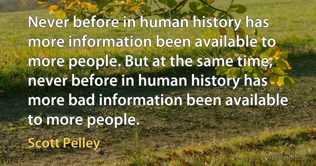 Never before in human history has more information been available to more people. But at the same time, never before in human history has more bad information been available to more people. (Scott Pelley)