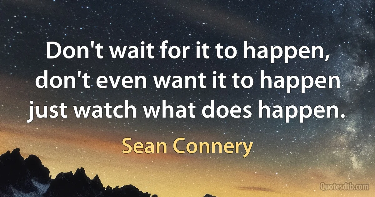 Don't wait for it to happen, don't even want it to happen just watch what does happen. (Sean Connery)