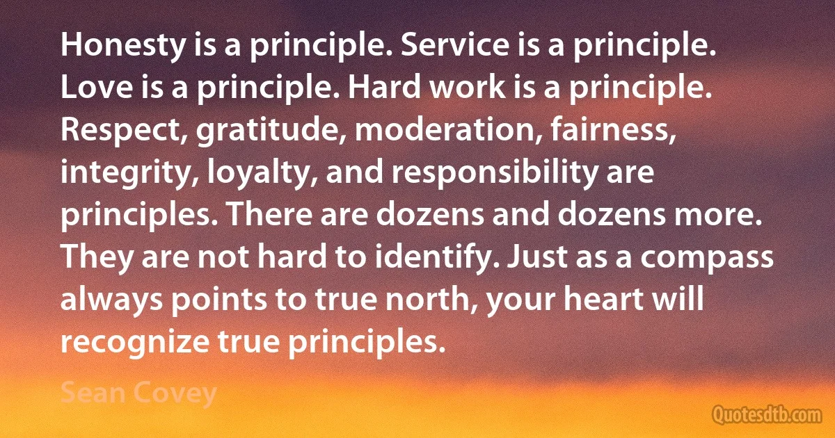 Honesty is a principle. Service is a principle. Love is a principle. Hard work is a principle. Respect, gratitude, moderation, fairness, integrity, loyalty, and responsibility are principles. There are dozens and dozens more. They are not hard to identify. Just as a compass always points to true north, your heart will recognize true principles. (Sean Covey)