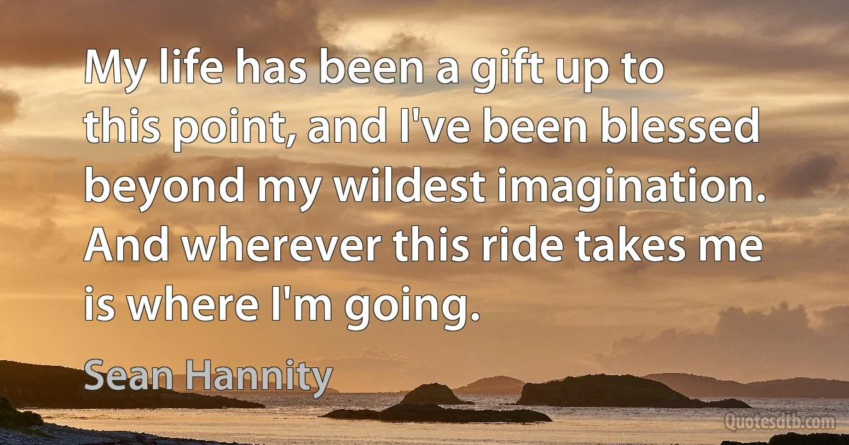 My life has been a gift up to this point, and I've been blessed beyond my wildest imagination. And wherever this ride takes me is where I'm going. (Sean Hannity)