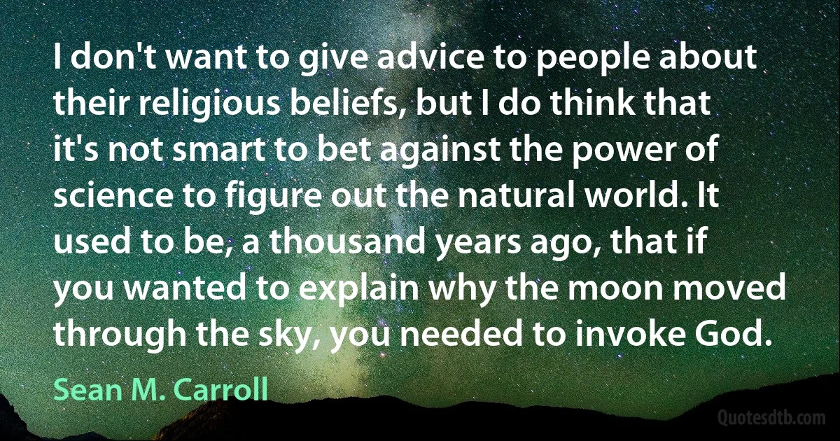 I don't want to give advice to people about their religious beliefs, but I do think that it's not smart to bet against the power of science to figure out the natural world. It used to be, a thousand years ago, that if you wanted to explain why the moon moved through the sky, you needed to invoke God. (Sean M. Carroll)