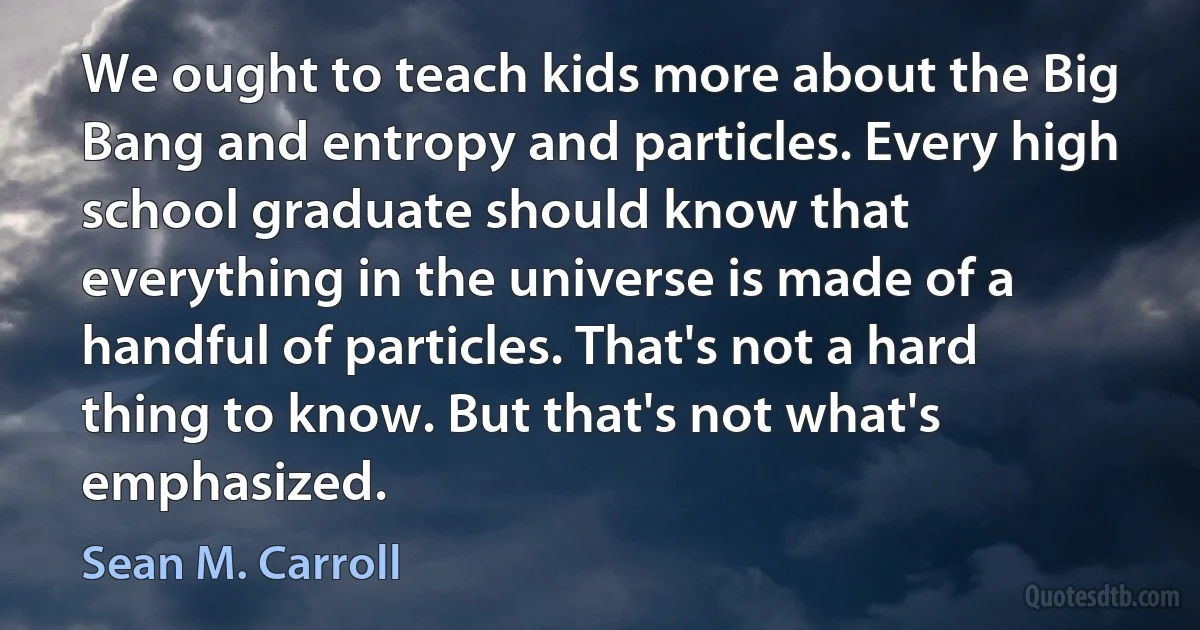 We ought to teach kids more about the Big Bang and entropy and particles. Every high school graduate should know that everything in the universe is made of a handful of particles. That's not a hard thing to know. But that's not what's emphasized. (Sean M. Carroll)