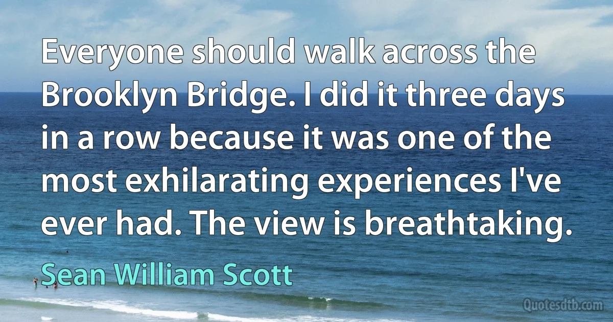 Everyone should walk across the Brooklyn Bridge. I did it three days in a row because it was one of the most exhilarating experiences I've ever had. The view is breathtaking. (Sean William Scott)