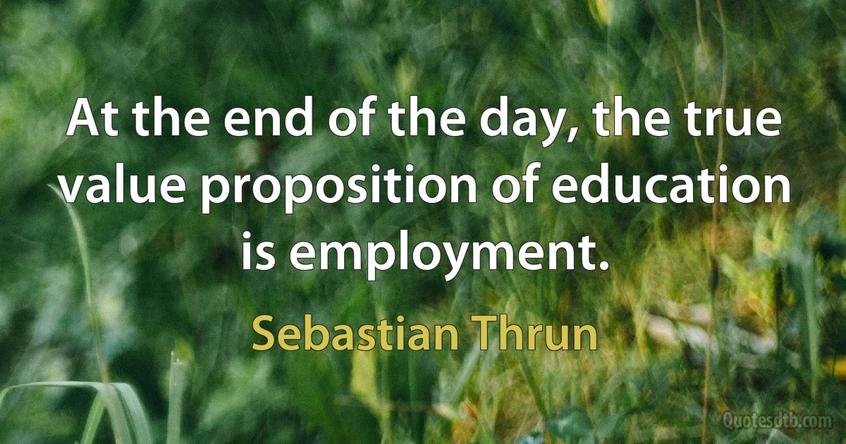 At the end of the day, the true value proposition of education is employment. (Sebastian Thrun)