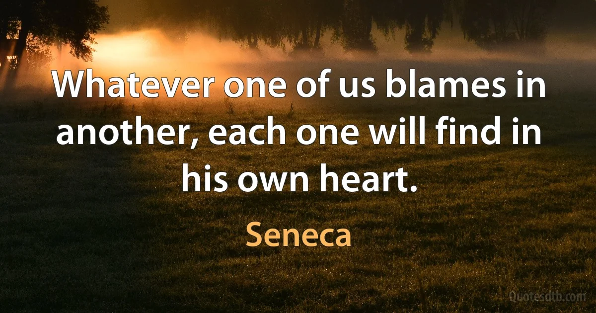 Whatever one of us blames in another, each one will find in his own heart. (Seneca)