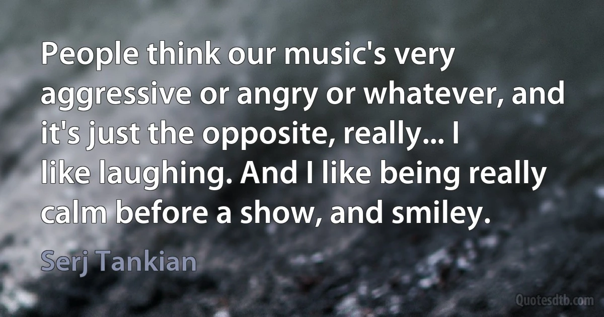 People think our music's very aggressive or angry or whatever, and it's just the opposite, really... I like laughing. And I like being really calm before a show, and smiley. (Serj Tankian)