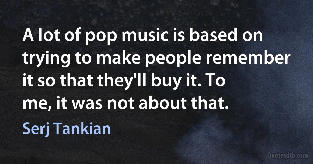 A lot of pop music is based on trying to make people remember it so that they'll buy it. To me, it was not about that. (Serj Tankian)