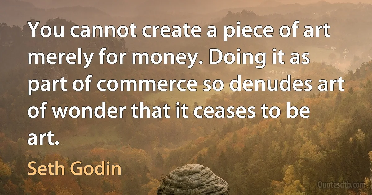 You cannot create a piece of art merely for money. Doing it as part of commerce so denudes art of wonder that it ceases to be art. (Seth Godin)