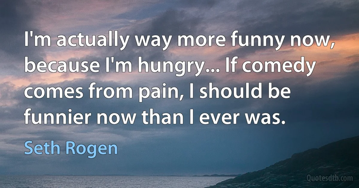 I'm actually way more funny now, because I'm hungry... If comedy comes from pain, I should be funnier now than I ever was. (Seth Rogen)