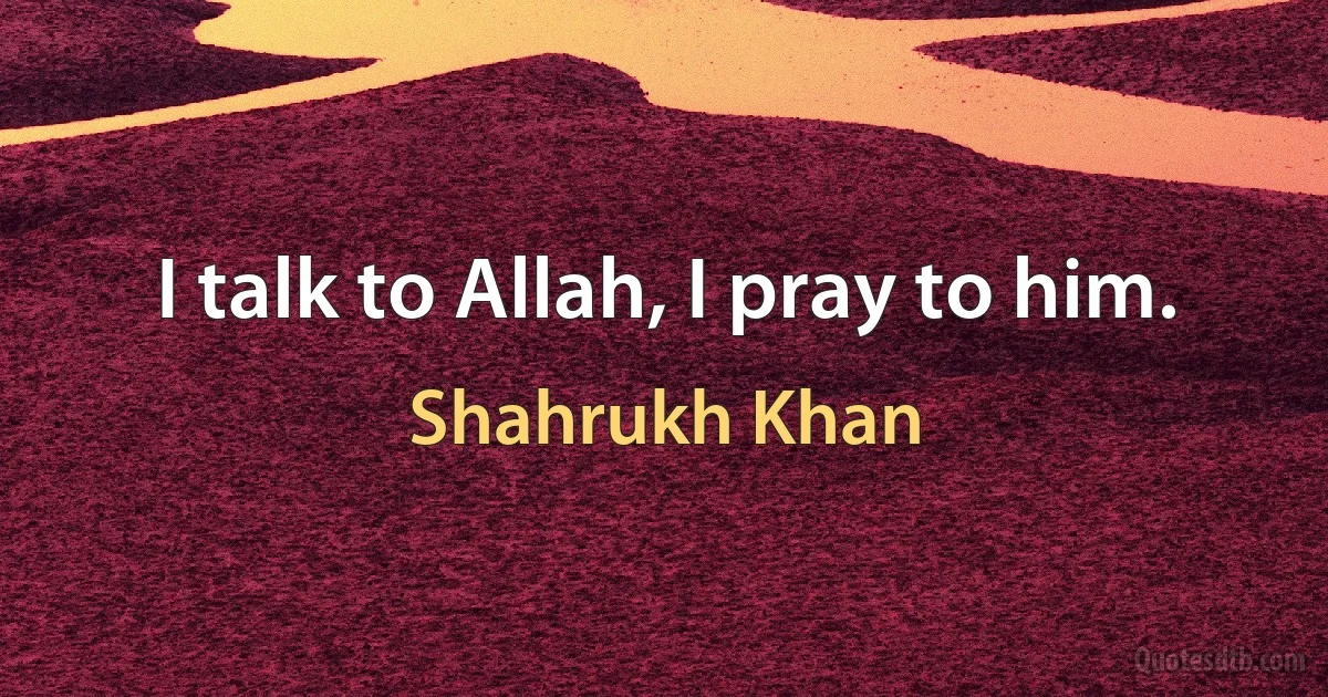 I talk to Allah, I pray to him. (Shahrukh Khan)