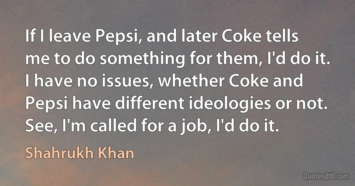 If I leave Pepsi, and later Coke tells me to do something for them, I'd do it. I have no issues, whether Coke and Pepsi have different ideologies or not. See, I'm called for a job, I'd do it. (Shahrukh Khan)