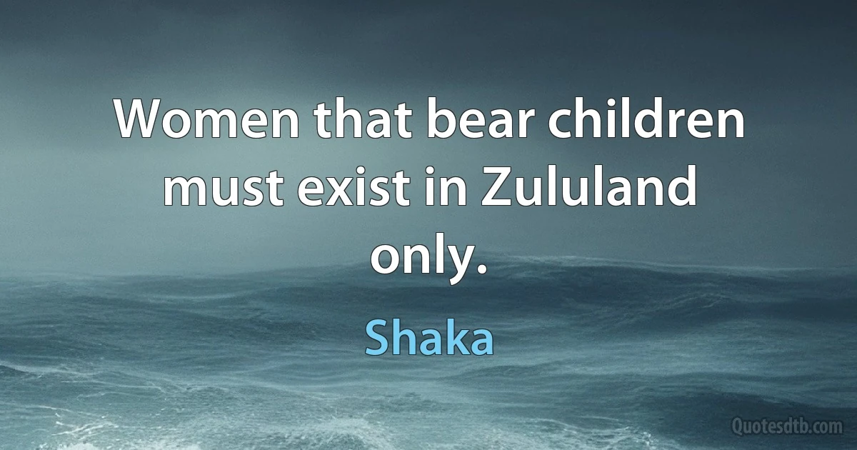 Women that bear children must exist in Zululand only. (Shaka)