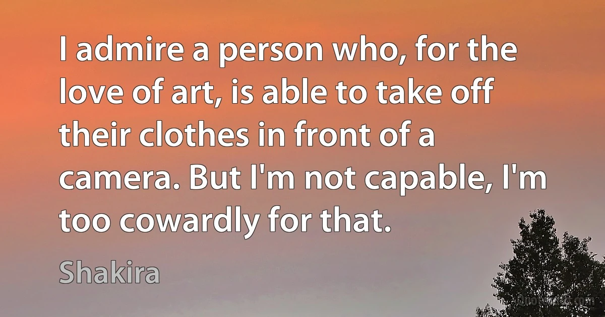 I admire a person who, for the love of art, is able to take off their clothes in front of a camera. But I'm not capable, I'm too cowardly for that. (Shakira)