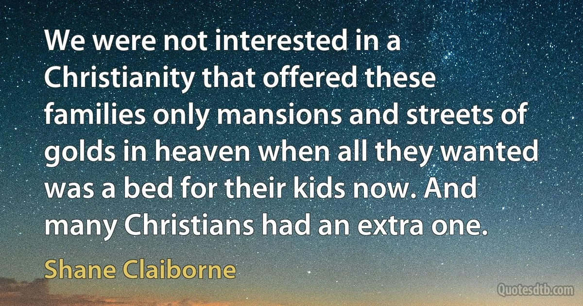 We were not interested in a Christianity that offered these families only mansions and streets of golds in heaven when all they wanted was a bed for their kids now. And many Christians had an extra one. (Shane Claiborne)