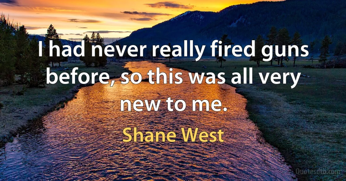 I had never really fired guns before, so this was all very new to me. (Shane West)