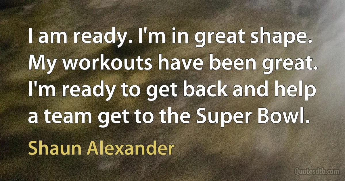 I am ready. I'm in great shape. My workouts have been great. I'm ready to get back and help a team get to the Super Bowl. (Shaun Alexander)