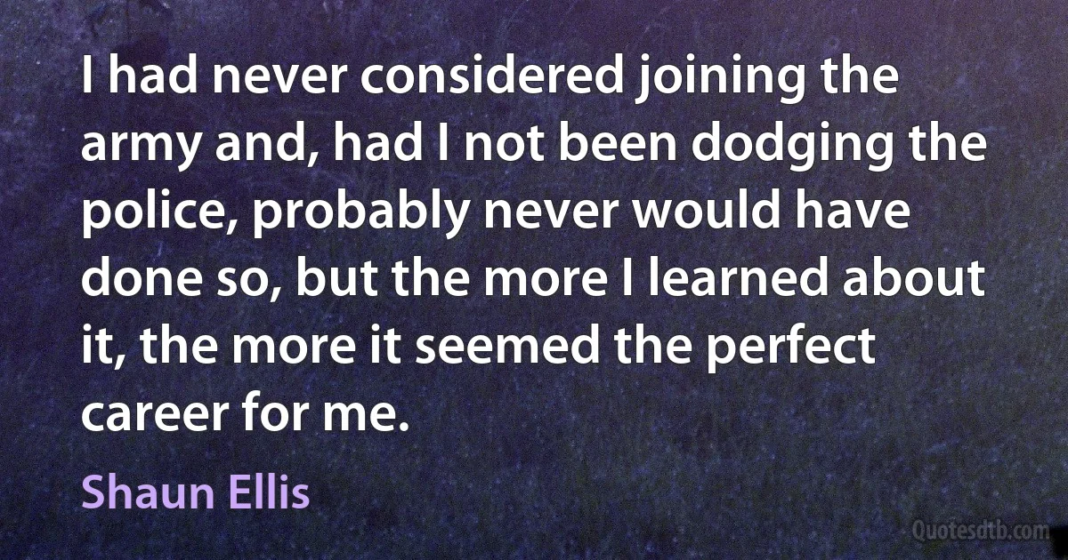 I had never considered joining the army and, had I not been dodging the police, probably never would have done so, but the more I learned about it, the more it seemed the perfect career for me. (Shaun Ellis)