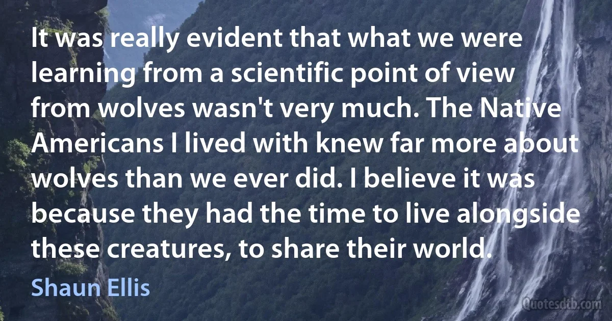 It was really evident that what we were learning from a scientific point of view from wolves wasn't very much. The Native Americans I lived with knew far more about wolves than we ever did. I believe it was because they had the time to live alongside these creatures, to share their world. (Shaun Ellis)