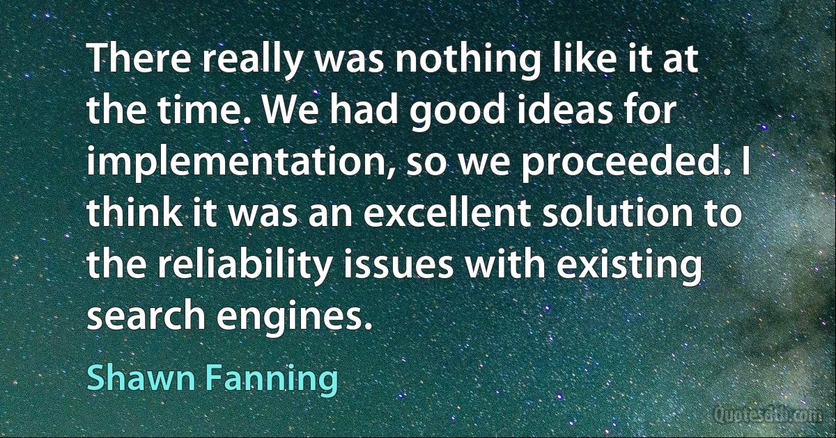 There really was nothing like it at the time. We had good ideas for implementation, so we proceeded. I think it was an excellent solution to the reliability issues with existing search engines. (Shawn Fanning)