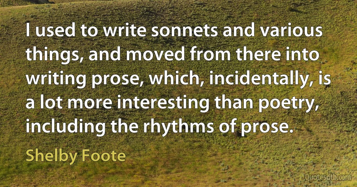 I used to write sonnets and various things, and moved from there into writing prose, which, incidentally, is a lot more interesting than poetry, including the rhythms of prose. (Shelby Foote)