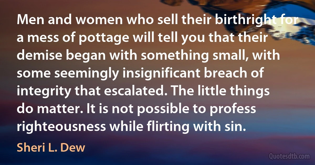 Men and women who sell their birthright for a mess of pottage will tell you that their demise began with something small, with some seemingly insignificant breach of integrity that escalated. The little things do matter. It is not possible to profess righteousness while flirting with sin. (Sheri L. Dew)