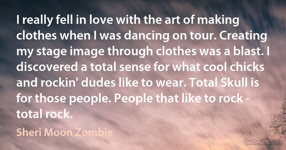 I really fell in love with the art of making clothes when I was dancing on tour. Creating my stage image through clothes was a blast. I discovered a total sense for what cool chicks and rockin' dudes like to wear. Total Skull is for those people. People that like to rock - total rock. (Sheri Moon Zombie)