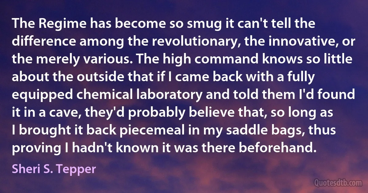 The Regime has become so smug it can't tell the difference among the revolutionary, the innovative, or the merely various. The high command knows so little about the outside that if I came back with a fully equipped chemical laboratory and told them I'd found it in a cave, they'd probably believe that, so long as I brought it back piecemeal in my saddle bags, thus proving I hadn't known it was there beforehand. (Sheri S. Tepper)